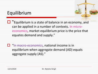 Equilibrium
 “Equilibrium is a state of balance in an economy, and
can be applied in a number of contexts. In micro-
economics, market equilibrium price is the price that
equates demand and supply.”
 “In macro-economics, national income is in
equilibrium when aggregate demand (AD) equals
aggregate supply (AS).”
12/3/2020 Dr. Raksha Singh
 