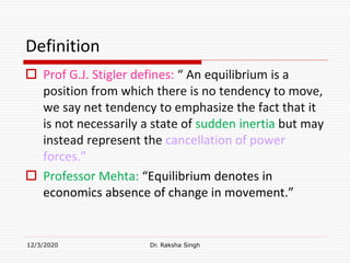 Definition
 Prof G.J. Stigler defines: “ An equilibrium is a
position from which there is no tendency to move,
we say net tendency to emphasize the fact that it
is not necessarily a state of sudden inertia but may
instead represent the cancellation of power
forces.”
 Professor Mehta: “Equilibrium denotes in
economics absence of change in movement.”
12/3/2020 Dr. Raksha Singh
 