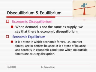 Disequilibrium & Equilibrium
 Economic Disequilibrium
 When demand is not the same as supply, we
say that there is economic disequilibrium
 Economic Equilibrium
 It is a state in which economic forces, i.e., market
forces, are in perfect balance. It is a state of balance
and serenity in economic conditions when no outside
forces are causing disruption.
12/3/2020 Dr. Raksha Singh
 