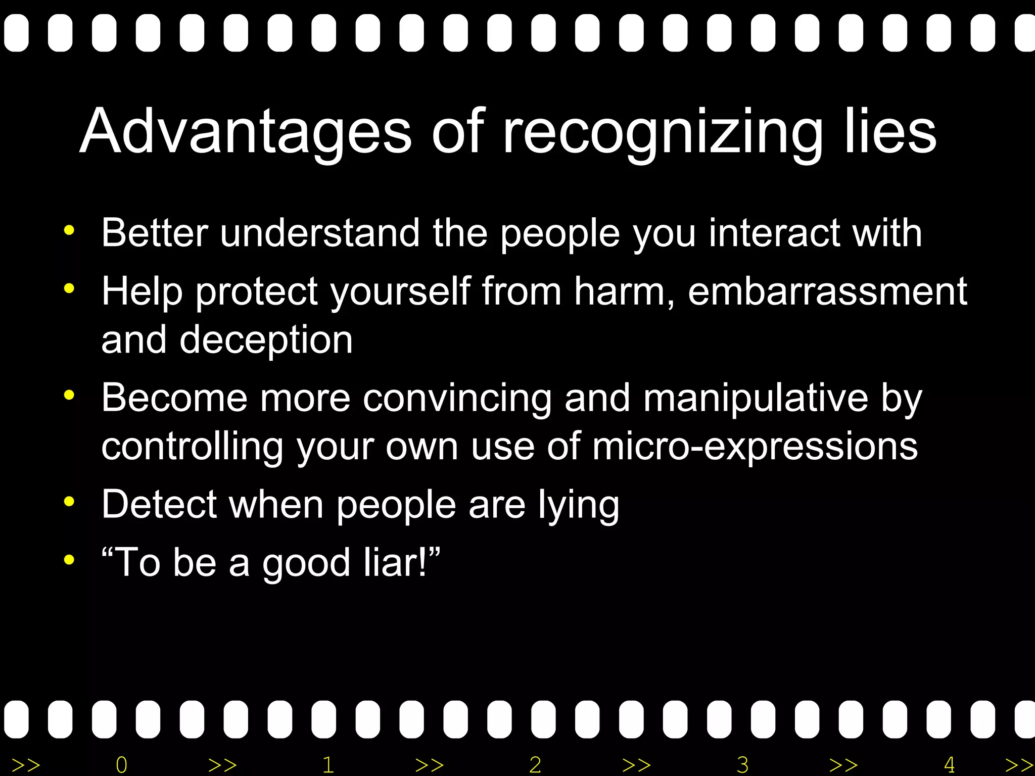 Advantages of recognizing lies  Better understand the people you interact with Help protect yourself from harm, embarrassment and deception Become more convincing and manipulative by controlling your own use of micro-expressions Detect when people are lying “ To be a good liar!” 