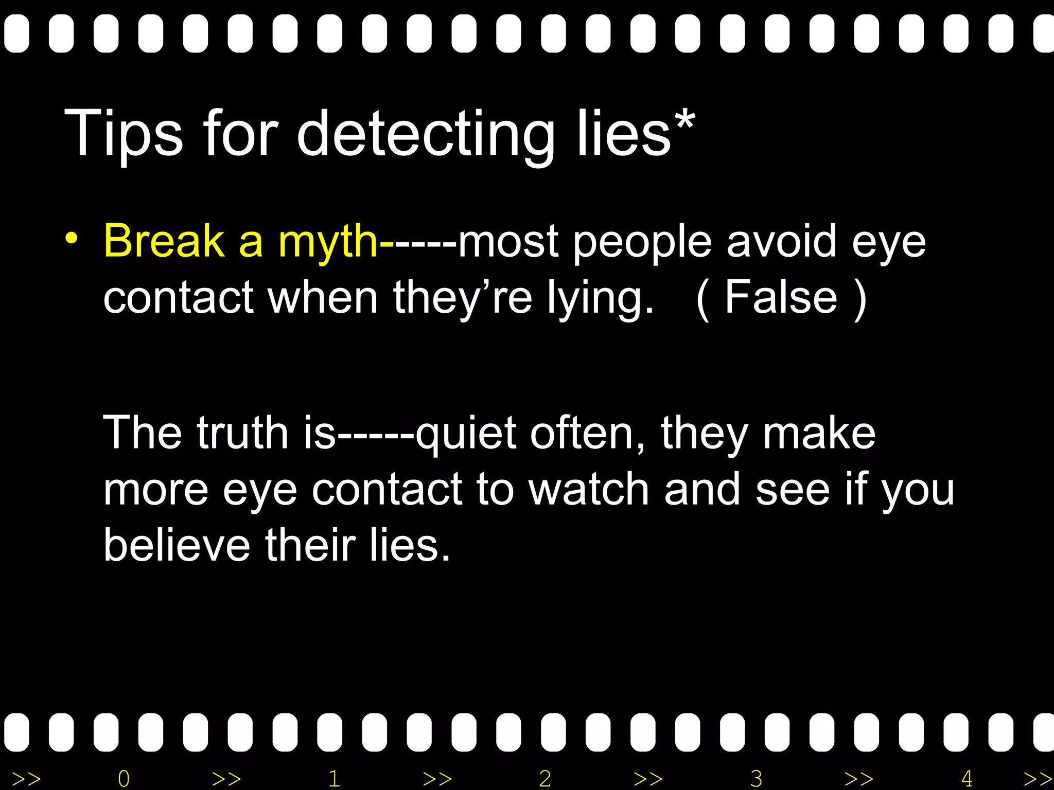 Tips for detecting lies* Break a myth- ----most people avoid eye contact when they’re lying.  ( False ) The truth is-----quiet often, they make more eye contact to watch and see if you believe their lies. 
