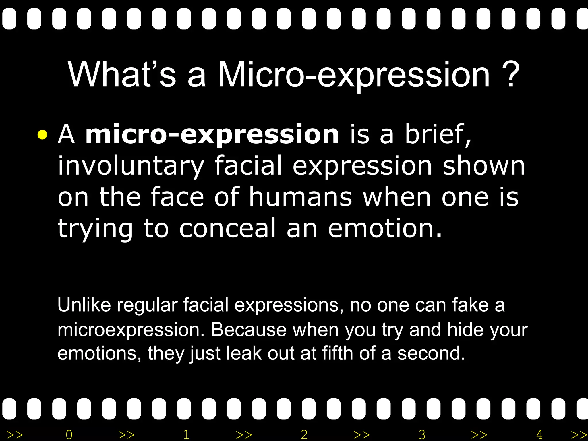 What’s a Micro-expression ? A  micro-expression  is a brief, involuntary facial expression shown on the face of humans when one is trying to conceal an emotion.  Unlike regular facial expressions, no one can fake a microexpression.  B ecause when you try and hide your emotions, they just leak out at fifth of a second. 