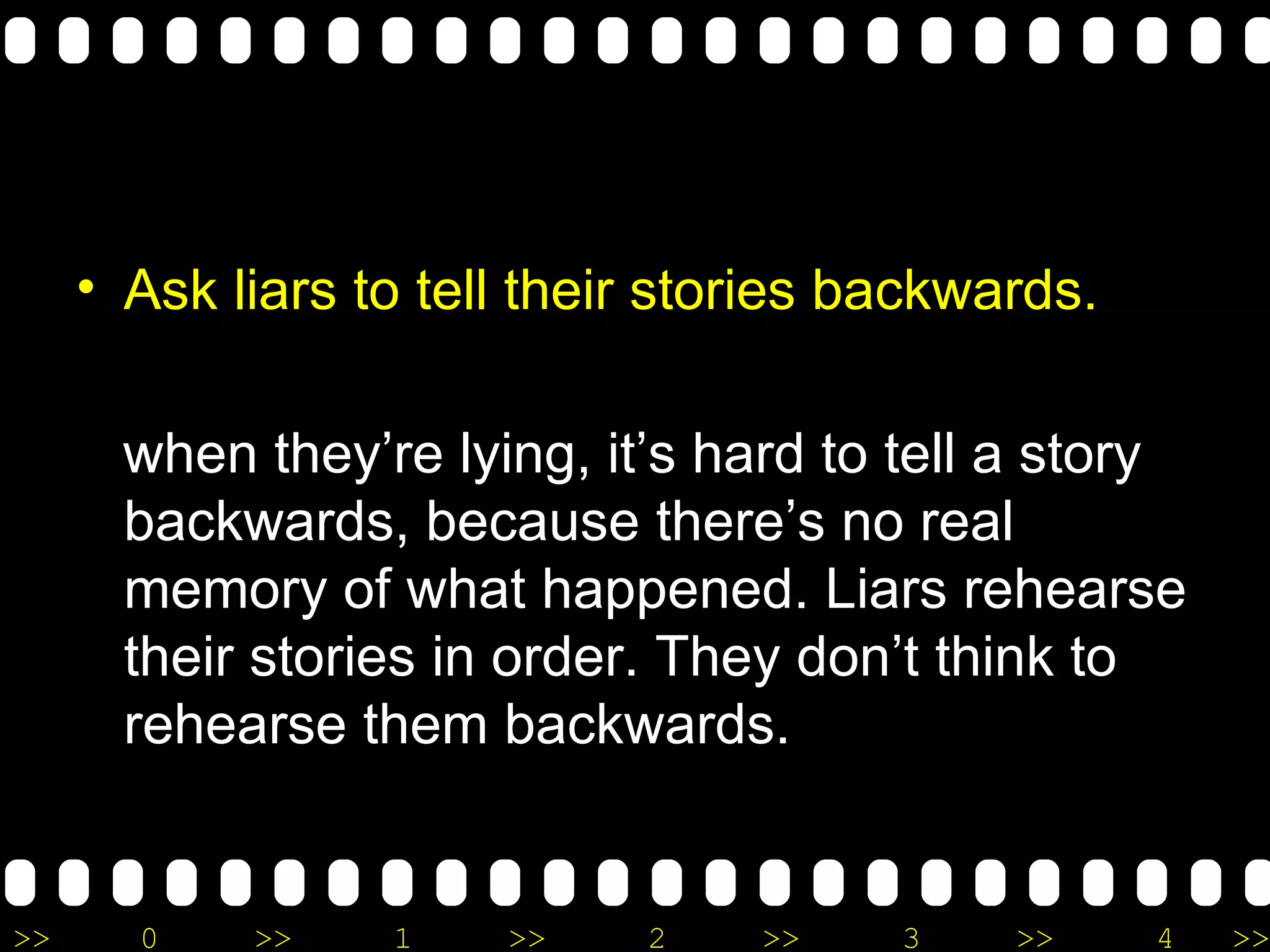 Ask liars to tell their stories backwards. when they’re lying, it’s hard to tell a story backwards, because there’s no real memory of what happened. Liars rehearse their stories in order. They don’t think to rehearse them backwards. 