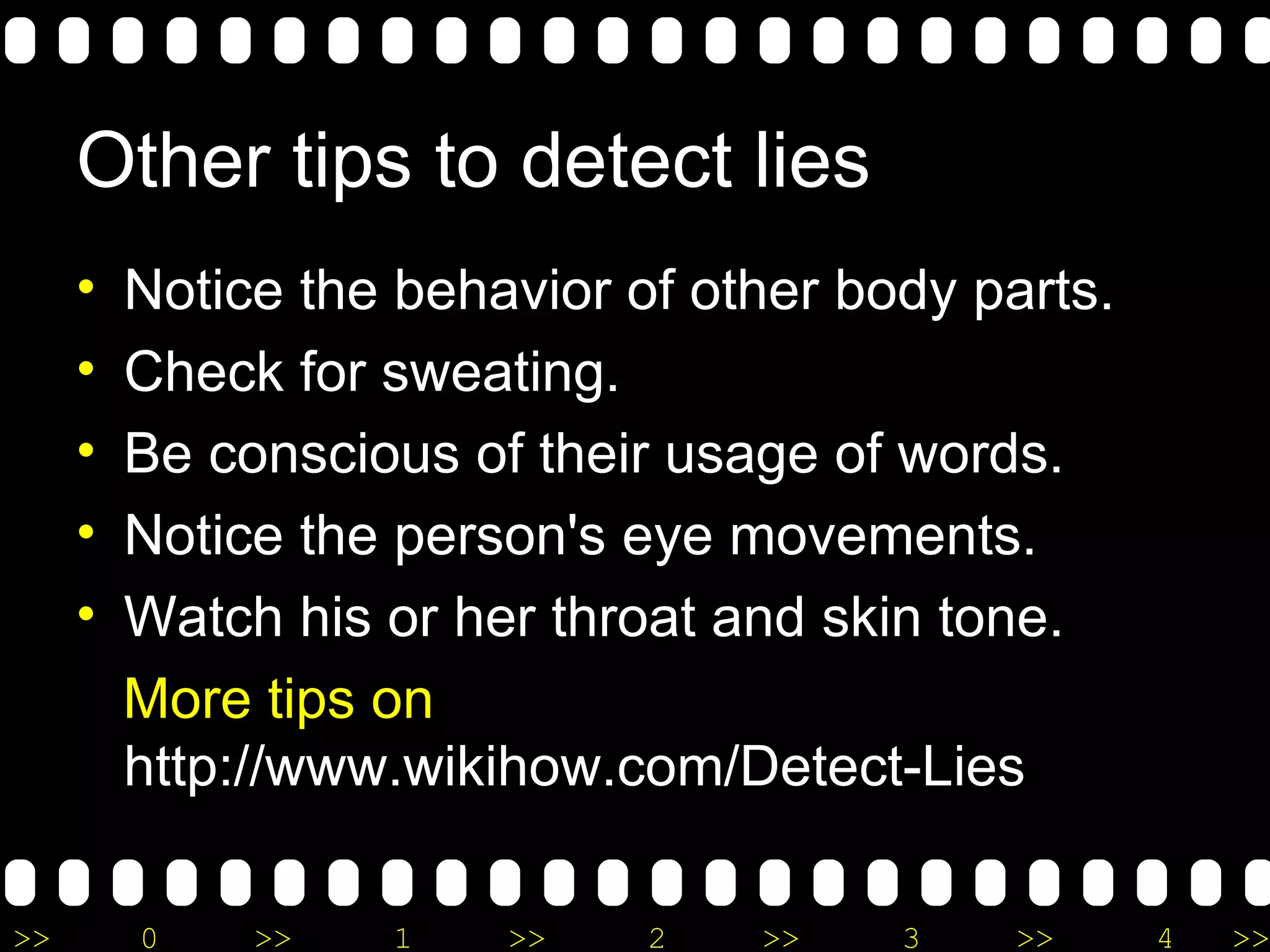 O ther tips to detect lies Notice the behavior of other body parts. Check for sweating. Be conscious of their usage of words. Notice the person's eye movements.  Watch his or her throat and skin tone. M ore tips on  http://www.wikihow.com/Detect-Lies 