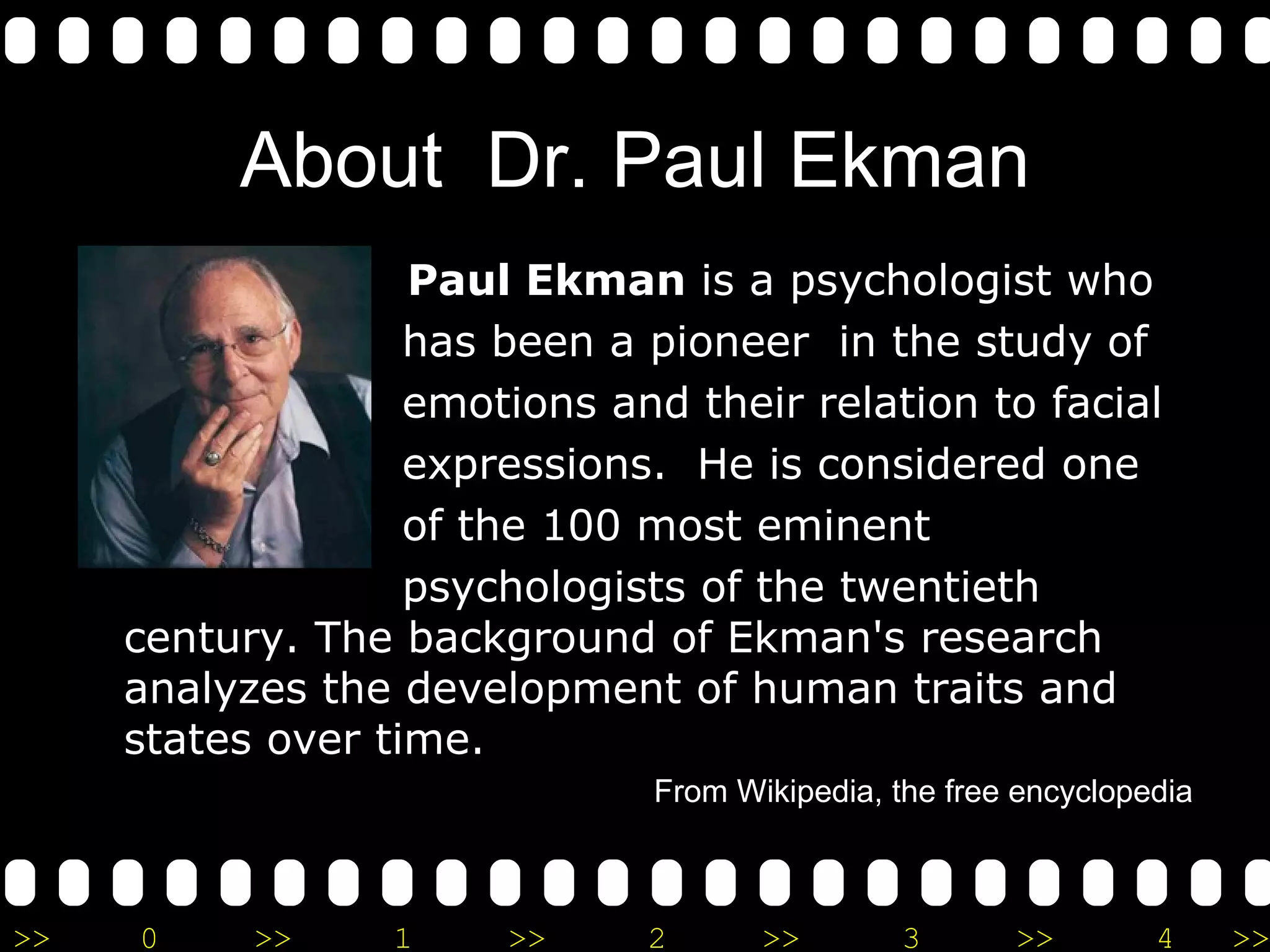 About  Dr. Paul Ekman Paul Ekman  is a psychologist who  has been a pioneer  in the study of  emotions and their relation to facial  expressions.  He is considered one  of the 100 most eminent  psychologists of the twentieth century. The background of Ekman's research analyzes the development of human traits and states over time. From Wikipedia, the free encyclopedia 