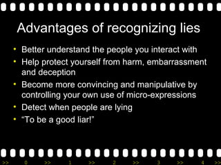 Advantages of recognizing lies  Better understand the people you interact with Help protect yourself from harm, embarrassment and deception Become more convincing and manipulative by controlling your own use of micro-expressions Detect when people are lying “ To be a good liar!” 