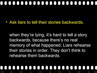 Ask liars to tell their stories backwards. when they’re lying, it’s hard to tell a story backwards, because there’s no real memory of what happened. Liars rehearse their stories in order. They don’t think to rehearse them backwards. 
