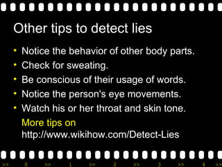 O ther tips to detect lies Notice the behavior of other body parts. Check for sweating. Be conscious of their usage of words. Notice the person's eye movements.  Watch his or her throat and skin tone. M ore tips on  http://www.wikihow.com/Detect-Lies 