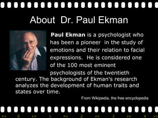 About  Dr. Paul Ekman Paul Ekman  is a psychologist who  has been a pioneer  in the study of  emotions and their relation to facial  expressions.  He is considered one  of the 100 most eminent  psychologists of the twentieth century. The background of Ekman's research analyzes the development of human traits and states over time. From Wikipedia, the free encyclopedia 