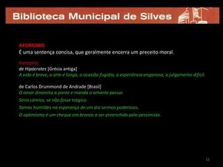 11AFORISMOÉ uma sentença concisa, que geralmente encerra um preceito moral.Exemplos:de Hipócrates [Grécia antiga]A vida é breve, a arte é longa, a ocasião fugidia, a experiência enganosa, o julgamento difícil. de Carlos Drummond de Andrade [Brasil] O amor dinamita a ponte e manda o amante passar.Seria cómico, se não fosse trágico.Somos humildes na esperança de um dia sermos poderosos.O optimismo é um cheque em branco a ser preenchido pelo pessimista.1111