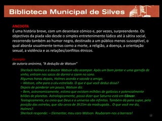 12ANEDOTA É uma história breve, com um desenlace cómico e, por vezes, surpreendente. Os objectivos da piada vão desde o simples entretenimento lúdico até à sátira social, recorrendo também ao humor negro, destinado a um público menos susceptível, o qual aborda usualmente temas como a morte, a religião, a doença, a orientação sexual, a violência e as relações/conflitos étnicos.Exemplo: de autoria anónima, “A dedução de Watson” Sherlock Holmes e o doutor Watson vão acampar. Após um bom jantar e uma garrafa de vinho, entram nos sacos de dormir e caem no sono. Algumas horas depois, Holmes acorda e sacode o amigo. – Watson, olhe para o céu estrelado. O que é que você deduz disso? Depois de ponderar um pouco, Watson diz: – Bem, astronomicamente, estimo que existam milhões de galáxias e potencialmente biliões de planetas. Astrologicamente, posso dizer que Saturno está em Câncer. Teologicamente, eu creio que Deus e o universo são infinitos. Também dá para supor, pela posição das estrelas, que são cerca de 3h15m da madrugada… O que você me diz, Holmes?. Sherlock responde: – Elementar, meu caro Watson. Roubaram-nos a barraca! 1212
