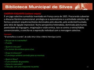 13CADÁVER-ESQUISITO (cadavre exquis)É um jogo colectivo surrealista inventado em França cerca de 1925. Procurando subverter o discurso literário convencional, privilegia-se o automatismo e a actividade colectiva, de forma a produzir sequências/textos dominados pelo absurdo, pelo acidental/inusitado, pela ideia de ligação improvável. Numa perspectiva heterodoxa, dominada pelo humor, poeticidade da linguagem, imaginação e visão onírica, luta-se contra a rotina/hábito convencionados, e concilia-se a expressão individual com a mensagem colectiva.  Exemplo: “O vermelho e o verde”, de João Artur Silva e Mário-Henrique Leiria– De que cor é o vermelho?– É verde.– Quem é o teu pai?– É o revisor do comboio para a lua.– O que é a loucura?– É um braço solitário sorrindo para os meninos.– Quem é Deus?– É um vendedor de gravatas.– Como é a cara dele?– É bicuda, com uma maçaneta na ponta.1313