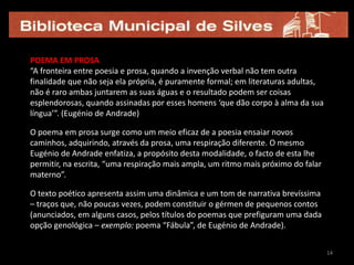 14POEMA EM PROSA“A fronteira entre poesia e prosa, quando a invenção verbal não tem outra finalidade que não seja ela própria, é puramente formal; em literaturas adultas, não é raro ambas juntarem as suas águas e o resultado podem ser coisas esplendorosas, quando assinadas por esses homens ‘que dão corpo à alma da sua língua’”. (Eugénio de Andrade)O poema em prosa surge como um meio eficaz de a poesia ensaiar novos caminhos, adquirindo, através da prosa, uma respiração diferente. O mesmo Eugénio de Andrade enfatiza, a propósito desta modalidade, o facto de esta lhe permitir, na escrita, “uma respiração mais ampla, um ritmo mais próximo do falar materno”.O texto poético apresenta assim uma dinâmica e um tom de narrativa brevíssima – traços que, não poucas vezes, podem constituir o gérmen de pequenos contos (anunciados, em alguns casos, pelos títulos do poemas que prefiguram uma dada opção genológica – exemplo: poema “Fábula”, de Eugénio de Andrade).1414