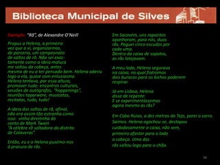16Exemplo: “Rã”, de Alexandre O’NeillPropus a Helena, a primeiravez que a vi, organizarmos,de parceria, um campeonatode saltos de rã. Não sei exac-tamente como a ideia malucame saltou da cabeça, antesmesmo de eu a ter pensado bem. Helena aderiulogo a ela, quase com entusiasmo.Helena tentava, por essa altura, promover tudo: encontros culturais,sessões de autógrafos, “happenings”,reuniões taparwere, musicatas,recitatas, tudo, tudo!A ideia dos saltos de rã, afinal,não era assim tão estranha comoisso:  vinha direitinha doconto de Mark Twain“A célebre rã saltadora do distritode Calaveras”.Então, eu e a Helena pusémo-nosà procura de rãs.Em Sacavém, uns rapazitos apanharam, para nós, duasrãs. Paguei cinco escudos porcada uma.Dentro da caixa de sapatos, as rãs latejavam.A meu lado, Helena seguravana caixa, na qual fizéramosdois buracos para os bichos poderemrespirar.Já em Lisboa, Helenadisse de repente:E se experimentássemos agora mesmo as rãs?Em Cabo Ruivo, a dez metros do Tejo, parei o carro. Saímos. Helena agachou-se, destapoucuidadosamente a caixa, não sem,primeiro afastar para o ladoa cabeça. Uma dasrãs saltou logo para o chão.1616