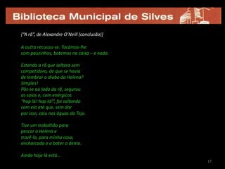 17[“A rã”, de Alexandre O’Neill (conclusão)]A outra recusou-se. Tocámos-lhecom pauzinhos, batemos na caixa – e nada.Estando a rã que saltara semcompetidora, de que se haviade lembrar o diabo da Helena?Simples! Pôs-se ao lado da rã, segurouas saias e, com enérgicos“hop lá! hop lá!”, foi saltandocom ela até que, sem darpor isso, caiu nas águas do Tejo.Tive um trabalhão para pescar a Helena etrazê-la, para minha casa,encharcada e a bater o dente.Ainda hoje lá está…1717