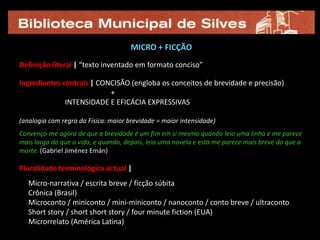 MICRO + FICÇÃODefinição literal |“texto inventado em formato conciso”Ingredientes centrais |CONCISÃO (engloba os conceitos de brevidade e precisão)                                                   +                          INTENSIDADE E EFICÁCIA EXPRESSIVAS(analogia com regra da Física: maior brevidade = maior intensidade)Convenço-me agora de que a brevidade é um fim em si mesmo quando leio uma linha e me parece mais larga do que a vida, e quando, depois, leio uma novela e esta me parece mais breve do que a morte. (Gabriel Jiménez Emán)Pluralidade terminológica actual |     Micro-narrativa / escrita breve / ficção súbita     Crônica (Brasil)     Microconto / miniconto / mini-miniconto / nanoconto / conto breve / ultraconto     Short story / short short story / four minute fiction (EUA)     Microrrelato (América Latina)