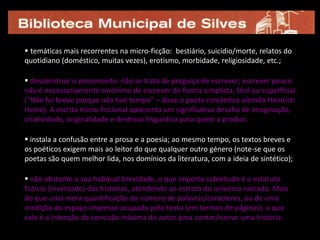  é necessário reler o micro-texto para reconhecer as suas múltiplas formas de ironia (as histórias são artificialmente limitadas); a micro-ficção enriquece-se a cada nova leitura: “Temos de dar algumas migalhas para o leitor fazer o resto do pão” (Rui Manuel Amaral) – estamos perante uma nova experiência de leitura;1818