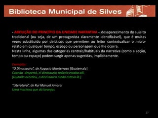 não obstante a sua habitual brevidade, o que importa sobretudo é o estatuto fictício (inventado) das histórias, atendendo ao estrato do universo narrado. Mais do que uma mera quantificação do número de palavras/caracteres, ou de uma medição do espaço impresso ocupado pelo texto (em termos de páginas), o que vale é a intenção de concisão máxima do autor para contar/narrar uma história.21| TRAÇOS CARACTERÍSTICOS DA ESCRITA MICRO-FICCIONALSegundo Dolores Koch e Lauro Zavala:a) prosa simples, cuidada e precisa, mas polissémica;	b) humor céptico, que utiliza como recursos o paradoxo, a ironia e a sátira;	c) recuperação de formas literárias antigas e/ou em desuso, como fábulas e bestiários, e inserção de novos formatos não literários;	d) metaficção (usar como tema ou tópico narrativo o próprio acto de escrever/identificar explicitamente os mecanismos da ficção). 12 ingredientes essenciais (segundo Dolores Koch)	1. transgressão genológica	2. surpreender o leitor com uma lógica inesperada (as “vueltas de tuerca”/volte-            -faces no final do texto)	3. produzir uma mudança de contexto que rompa as expectativas do leitor	4. contrastar passado e presente	5. concretizar uma metáfora ou um dito/expressão popular	6. escamotear ou desconstruir o significado de uma frase feita2121