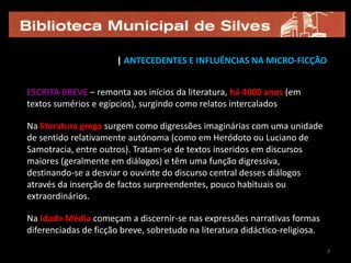 3| ANTECEDENTES E INFLUÊNCIAS NA MICRO-FICÇÃOESCRITA BREVE – remonta aos inícios da literatura, há 4000 anos (em textos sumérios e egípcios), surgindo como relatos intercaladosNa literatura grega surgem como digressões imaginárias com uma unidade de sentido relativamente autónoma (como em Heródoto ou Luciano de Samotracia, entre outros). Tratam-se de textos inseridos em discursos maiores (geralmente em diálogos) e têm uma função digressiva, destinando-se a desviar o ouvinte do discurso central desses diálogos através da inserção de factos surpreendentes, pouco habituais ou extraordinários. Na Idade Média começam a discernir-se nas expressões narrativas formas diferenciadas de ficção breve, sobretudo na literatura didáctico-religiosa. 33