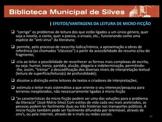 27-ABOLIÇÃO DO PRINCÍPIO DA UNIDADE NARRATIVA – desaparecimento do sujeito tradicional (ou seja, de um protagonista claramente identificável), que é muitas vezes substituído por deícticos que permitem ao leitor contextualizar o micro-relato em qualquer tempo, espaço ou personagem que lhe ocorra. Nesta linha, algumas das categorias centrais/habituais da narrativa (como a acção, tempo ou espaço) podem surgir apenas sugeridas, implicitamente. Exemplos: “O Dinossauro”, de Augusto Monterroso [Guatemala]Cuando  despertó, el dinosaurio todavía estaba allí.[Quando acordou, o dinossauro ainda estava lá.]“Literatura”, de Rui Manuel AmaralUma macieira que dá laranjas.2727