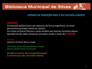 5FORMAS DA TRADIÇÃO ORAL E DA CULTURA LIVRESCAEPIGRAMAComposição poética breve que expressa, de forma engenhosa, um único pensamento principal, festivo ou satírico.Foi criada na Grécia Clássica e usada também por diversos escritores latinos.[quando inscrita sobre estruturas tumulares recebe o nome de EPITÁFIO]Exemplo:epigrama de Catulo [Roma antiga]Odi et amo. Quare id faciam fortasse requiris. Nescio, sed fieri sentio, et excrucior.[Eu odeio-a e amo-a, não me perguntem porquê.É a maneira que sinto. Isto é tudo e lastimo.]55