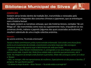 9CONTO ZEN Existem várias lendas dentro da tradição Zen, transmitidas e renovadas pela tradição oral e integrantes dos costumes chineses e japoneses, que se entrelaçam com a história factual.No Japão existem as narrativas setsuwa, que são histórias breves, contadas “de um fôlego só”. São transmitidas como reais ou supostamente reais, enquadram-se nos universos chinês, indiano e japonês (algumas das quais associadas ao budismo), e resultam sobretudo de uma criação colectiva anónima.Exemplo: de autoria anónima, “A estrada enlameada”Tanzan e Ekido caminhavam juntos numa estrada enlameada. Caía ainda uma chuva forte. Junto a um cruzamento da estrada, encontraram uma bela moça que não conseguia atravessar porque não queria sujar o belo kimono de seda que trazia.– Anda moça – disse Tanzan imediatamente. E, carregando-a nos seus braços, atravessou-a para o outro lado. A partir daí, Ekido ficou calado todo o caminho que percorreram, até à noite. Ao chegarem ao templo onde ficariam a pernoitar, Ekido não conseguiu conter-se e disse a Tanzan:– Nós, os monges, não nos aproximamos de mulheres. Especialmente se são jovens e bonitas. É perigoso. Por que fizeste aquilo?– Eu deixei a moça lá atrás – disse Tanzan. – Tu ainda estás a carregá-la?99