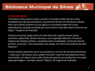 POEMA EM PROSA
“A fronteira entre poesia e prosa, quando a invenção verbal não tem outra
finalidade que não seja ela própria, é puramente formal; em literaturas adultas,
não é raro ambas juntarem as suas águas e o resultado podem ser coisas
esplendorosas, quando assinadas por esses homens ‘que dão corpo à alma da sua
língua’”. (Eugénio de Andrade)

O poema em prosa surge como um meio eficaz de a poesia ensaiar novos
caminhos, adquirindo, através da prosa, uma respiração diferente. O mesmo
Eugénio de Andrade enfatiza, a propósito desta modalidade, o facto de esta lhe
permitir, na escrita, “uma respiração mais ampla, um ritmo mais próximo do falar
materno”.

O texto poético apresenta assim uma dinâmica e um tom de narrativa brevíssima
– traços que, não poucas vezes, podem constituir o gérmen de pequenos contos
(anunciados, em alguns casos, pelos títulos do poemas que prefiguram uma dada
opção genológica – exemplo: poema “Fábula”, de Eugénio de Andrade).


                                                                                   14
 