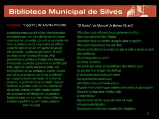 Exemplos: “Ligação”, de Alberto Pimenta    “O Poeta”, de Manoel de Barros [Brasil]

a palavra repousa de olhos semicerrados    Vão dizer que não existo propriamente dito.
encoberta por um véu deixando entrever     Que sou um ente de sílabas.
uma mama: o poeta aproxima-se tenta ma     Vão dizer que eu tenho vocação pra ninguém.
mar. a palavra estremece abre os olhos.    Meu pai costumava me alertar:
o poeta afasta-se de um golpe tropeça      Quem acha bonito e pode passar a vida a ouvir o som
cai sentado. a palavra percorre-se com
                                           das palavras
as mãos a ver se está intacta. fica
pensativa os dedos enfiados nas tranças    Ou é ninguém ou zoró.
brincando. o poeta aproxima-se então por   Eu teria 13 anos.
trás. agarra a palavra pela cinta. ela     De tarde fui olhar a Cordilheira dos Andes que
tenta furtar-se ao contacto. caem. rolam   se perdia nos longes da Bolívia
por terra. a palavra continua a debater    E veio uma iluminura em mim.
se. o poeta mete um dedo na vulva da       Foi a primeira iluminura.
palavra. a palavra torce-se toda. depois   Daí botei meu primeiro verso:
acalma. o poeta mete outro e outro de      Aquele morro bem que entorta a bunda da paisagem.
do ainda, retira um hífen todo molha
                                           Mostrei a obra pra minha mãe.
do. a palavra cai ofegante. o poeta a
fasta-se com um sorriso mete o hífen a     A mãe falou:
o bolso e publica-o com uma palavra        Agora você vai ter que assumir as suas
            sua na capa                    irresponsabilidades.
                                           Eu assumi: entrei no mundo das imagens.
                                                                                         15
 