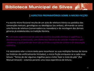 | ASPECTOS PREPARATÓRIOS SOBRE A MICRO-FICÇÃO

 a escrita micro-ficcional resulta de um acto de releitura irónica ou paródica das
convenções textuais, genológicas ou ideológicas (ou ambas), afirmando-se como
uma forma de releitura (conservadora ou inovadora) e de reciclagem dos demais
géneros já estabelecidos na tradição literária;

 é um texto experimental de extensão mínima (visando eliminar o supérfluo, o
desnecessário, o excessivo), com elementos literários de carácter moderno e pós-
-moderno, o qual pretende levar até ao limite o espírito de síntese e de depuração
estilística;

 é necessário reler o micro-texto para reconhecer as suas múltiplas formas de ironia
(as histórias são artificialmente limitadas); a micro-ficção enriquece-se a cada nova
leitura: “Temos de dar algumas migalhas para o leitor fazer o resto do pão” (Rui
Manuel Amaral) – estamos perante uma nova experiência de leitura;


                                                                                      18
 