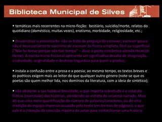  temáticas mais recorrentes na micro-ficção: bestiário, suicídio/morte, relatos do
quotidiano (doméstico, muitas vezes), erotismo, morbidade, religiosidade, etc.;

 desconstruir o preconceito: não se trata de preguiça de escrever; escrever pouco
não é necessariamente sinónimo de escrever de forma simplista, fácil ou superficial
(“Não fui breve porque não tive tempo” – disse o poeta romântico alemão Heinrich
Heine). A escrita micro-ficcional apresenta um significativo desafio de imaginação,
criatividade, originalidade e destreza linguística para quem a produz;

 instala a confusão entre a prosa e a poesia; ao mesmo tempo, os textos breves e
os poéticos exigem mais ao leitor do que qualquer outro género (note-se que os
poetas são quem melhor lida, nos domínios da literatura, com a ideia de sintético);

 não obstante a sua habitual brevidade, o que importa sobretudo é o estatuto
fictício (inventado) das histórias, atendendo ao estrato do universo narrado. Mais
do que uma mera quantificação do número de palavras/caracteres, ou de uma
medição do espaço impresso ocupado pelo texto (em termos de páginas), o que
vale é a intenção de concisão máxima do autor para contar/narrar uma história.
 