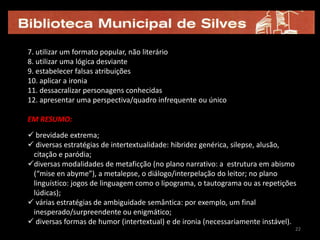 7. utilizar um formato popular, não literário
8. utilizar uma lógica desviante
9. estabelecer falsas atribuições
10. aplicar a ironia
11. dessacralizar personagens conhecidas
12. apresentar uma perspectiva/quadro infrequente ou único

EM RESUMO:
 brevidade extrema;
 diversas estratégias de intertextualidade: hibridez genérica, silepse, alusão,
 citação e paródia;
diversas modalidades de metaficção (no plano narrativo: a estrutura em abismo
 (“mise en abyme”), a metalepse, o diálogo/interpelação do leitor; no plano
 linguístico: jogos de linguagem como o lipograma, o tautograma ou as repetições
 lúdicas);
 várias estratégias de ambiguidade semântica: por exemplo, um final
 inesperado/surpreendente ou enigmático;
 diversas formas de humor (intertextual) e de ironia (necessariamente instável).
                                                                                22
 