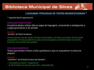 | ALGUMAS TIPOLOGIAS DE TEXTOS MICROFICCIONAIS *
* segundo David Lagmanovich

DISCURSO SUBSTITUÍDO
A essência destes relatos sãos os jogos de linguagem, recorrendo a neologismos e
a jogos gramaticais e de sentido
Exemplo:
“acordo”, de Paulo Condessa
Um dos homens era do campo. O outro era da cidade. Um tinha uma horta. O outro tinha
uma gráfica. Um dia acordaram os dois na mesma página e decidiram fazer um acordo.
E fizeram. Um acordo horta-gráfica.


DISCURSO MIMÉTICO
Textos que tentam imitam o falar quotidiano e que se enquadram no discurso
popular
Exemplo:
“Urdimbre”, de Orlando Enrique Van Bredam
– Tu marido es celoso? – preguntó él.
– Sí. Mi marido es el oso que viene ahí – respondió ella.
                                                                                       23
 