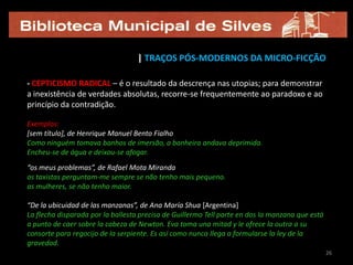 | TRAÇOS PÓS-MODERNOS DA MICRO-FICÇÃO

- CEPTICISMO RADICAL – é o resultado da descrença nas utopias; para demonstrar
a inexistência de verdades absolutas, recorre-se frequentemente ao paradoxo e ao
princípio da contradição.

Exemplos:
[sem título], de Henrique Manuel Bento Fialho
Como ninguém tomava banhos de imersão, a banheira andava deprimida.
Encheu-se de água e deixou-se afogar.
“os meus problemas”, de Rafael Mota Miranda
os taxistas perguntam-me sempre se não tenho mais pequeno.
as mulheres, se não tenho maior.

“De la ubicuidad de las manzanas”, de Ana María Shua [Argentina]
La flecha disparada por la ballesta precisa de Guillermo Tell parte en dos la manzana que está
a punto de caer sobre la cabeza de Newton. Eva toma una mitad y le ofrece la outra a su
consorte para regocijo de la serpiente. Es así como nunca llega a formularse la ley de la
gravedad.
                                                                                                 26
 