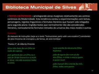 - TEXTOS EXCÊNTRICOS – privilegiando zonas marginais relativamente aos centros
canónicos da Modernidade. Esta tendência conduz a experimentações com temas,
personagens, registos linguísticos e formatos literários que haviam sido relegados
para segundo plano. Engloba textos que normalmente não são considerados
literários, nomeadamente formatos retirados do universo dos mass media e outros.

Exemplos:
Os manuais de instruções (veja-se o texto “Instrucciones para subir una escalera”) constantes
da obra Historias de cronopios y de famas, de Julio Cortázar

“Fastos II”, de Alberto Pimenta
artur vilas boas fez um filho na                   nuno aranha fez dezassete filhos
noite de núpcias.                                  legítimos.
josé galhardo fez um filho na n                    joão de aguiar fez num só dia
oite de 29 de Fevereiro e a mulh                   dois filhos, e conta o caso a quem
er disse: isto não acontece todos                  o quiser ouvir.
os anos.
                                                   joão manuel dito o larote fez três
                                                   filhos, todos sem querer.
                                                                                                28
 