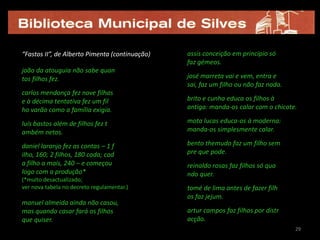 “Fastos II”, de Alberto Pimenta (continuação)   assis conceição em princípio só
                                                faz gémeos.
joão da atouguia não sabe quan
tos filhos fez.                                 josé marreta vai e vem, entra e
                                                sai, faz um filho ou não faz nada.
carlos mendonça fez nove filhas
e à décima tentativa fez um fil                 brito e cunha educa os filhos à
ho varão como a família exigia.                 antiga: manda-os calar com o chicote.

luís bastos além de filhos fez t                mota lucas educa-os à moderna:
ambém netos.                                    manda-os simplesmente calar.

daniel laranjo fez as contas – 1 f              bento themudo faz um filho sem
ilho, 160; 2 filhos, 180 cada; cad              pre que pode.
a filho a mais, 240 – e começou                 reinaldo rosas faz filhos só qua
logo com a produção*                            ndo quer.
(*muito desactualizado;
ver nova tabela no decreto regulamentar.)       tomé de lima antes de fazer filh
                                                os faz jejum.
manuel almeida ainda não casou,
mas quando casar fará os filhos                 artur campos faz filhos por distr
que quiser.                                     acção.
                                                                                     29
 