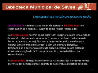 | ANTECEDENTES E INFLUÊNCIAS NA MICRO-FICÇÃO


ESCRITA BREVE – remonta aos inícios da literatura, há 4000 anos (em
textos sumérios e egípcios), surgindo como relatos intercalados

Na literatura grega surgem como digressões imaginárias com uma unidade
de sentido relativamente autónoma (como em Heródoto ou Luciano de
Samotracia, entre outros). Tratam-se de textos inseridos em discursos
maiores (geralmente em diálogos) e têm uma função digressiva,
destinando-se a desviar o ouvinte do discurso central desses diálogos
através da inserção de factos surpreendentes, pouco habituais ou
extraordinários.

Na Idade Média começam a discernir-se nas expressões narrativas formas
diferenciadas de ficção breve, sobretudo na literatura didáctico-religiosa.

                                                                              3
 