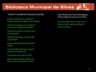 “Fastos II”, de Alberto Pimenta (conclusão)   [sem título], de Ernest Hemingway
                                              (Prémio Nobel da Literatura em 1954)
brito e cunha educa os filhos à
antiga: manda-os calar com o chicote.         For sale: baby shoes, never worn.
mota lucas educa-os à moderna:                [Para venda: sapatos de bebé,
manda-os simplesmente calar.                  nunca usados.]

bento themudo faz um filho sem
pre que pode.
tomé de lima antes de fazer filh
os faz jejum.
artur campos faz filhos por distr
acção.
azevedo filho acha que é gosto
so fazer azevedo neto.
luís pacheco é o que se sabe.
joão pestana estava a fazer um
filho, mas interrompeu a meio.


                                                                                     30
 