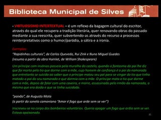 - VIRTUOSISMO INTERTEXTUAL – é um reflexo da bagagem cultural do escritor,
através do qual ele recupera a tradição literária, quer renovando obras do passado
mediante a sua reescrita, quer subvertendo-as através do recurso a processos
reinterpretativos como o humor/paródia, a sátira e a ironia.

Exemplos:
“Rapidinhas culturais”, de Carlos Quevedo, Rui Zink e Nuno Miguel Guedes
(resumo a partir da obra Hamlet, de William Shakespeare)
Um príncipe com insónias passeia pela muralha do castelo, quando o fantasma do pai lhe diz
que foi morto pelo tio que dorme com a mãe, cujo homem de confiança é o pai da namorada
que entretanto se suicida ao saber que o príncipe matou seu pai para se vingar do tio que tinha
matado o pai do seu namorado e que dormia com a mãe. O príncipe mata o tio que dorme
com a mãe, depois de falar com uma caveira, e morre, assassinado pelo irmão da namorada, a
mesma que era doida e que se tinha suicidado.

“paixão”, de Augusto Mota
(a partir do soneto camoniano “Amor é fogo que arde sem se ver”)
Inscreveu-se no corpo dos bombeiros voluntários. Queria apagar um fogo que ardia sem se ver.
Estava apaixonado.                                                                         31
 