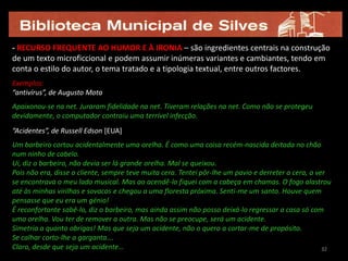 - RECURSO FREQUENTE AO HUMOR E À IRONIA – são ingredientes centrais na construção
de um texto microficcional e podem assumir inúmeras variantes e cambiantes, tendo em
conta o estilo do autor, o tema tratado e a tipologia textual, entre outros factores.
Exemplos:
“antivírus”, de Augusto Mota
Apaixonou-se na net. Juraram fidelidade na net. Tiveram relações na net. Como não se protegeu
devidamente, o computador contraiu uma terrível infecção.
“Acidentes”, de Russell Edson [EUA]
Um barbeiro cortou acidentalmente uma orelha. É como uma coisa recém-nascida deitada no chão
num ninho de cabelo.
Ui, diz o barbeiro, não devia ser lá grande orelha. Mal se queixou.
Pois não era, disse o cliente, sempre teve muita cera. Tentei pôr-lhe um pavio e derreter a cera, a ver
se encontrava o meu lado musical. Mas ao acendê-lo fiquei com a cabeça em chamas. O fogo alastrou
até às minhas virilhas e sovacos e chegou a uma floresta próxima. Senti-me um santo. Houve quem
pensasse que eu era um génio!
É reconfortante sabê-lo, diz o barbeiro, mas ainda assim não posso deixá-lo regressar a casa só com
uma orelha. Vou ter de remover a outra. Mas não se preocupe, será um acidente.
Simetria a quanto obrigas! Mas que seja um acidente, não o quero a cortar-me de propósito.
Se calhar corto-lhe a garganta….
Claro, desde que seja um acidente…                                                                    32
 