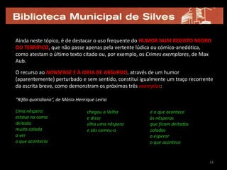 Ainda neste tópico, é de destacar o uso frequente do HUMOR NUM REGISTO NEGRO
OU TERRÍFICO, que não passe apenas pela vertente lúdica ou cómico-anedótica,
como atestam o último texto citado ou, por exemplo, os Crimes exemplares, de Max
Aub.

O recurso ao NONSENSE E À IDEIA DE ABSURDO, através de um humor
(aparentemente) perturbado e sem sentido, constitui igualmente um traço recorrente
da escrita breve, como demonstram os próximos três exemplos:

“Rifão quotidiano”, de Mário-Henrique Leiria

Uma nêspera                       chegou a Velha       é o que acontece
estava na cama                    e disse              às nêsperas
deitada                           olha uma nêspera     que ficam deitadas
muito calada                      e zás comeu-a        caladas
a ver                                                  a esperar
o que acontecia                                        o que acontece


                                                                                33
 