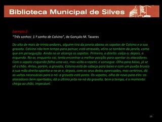 Exemplo 2:
“Três sonhos: 1.º sonho de Calvino”, de Gonçalo M. Tavares

Do alto de mais de trinta andares, alguém tira da janela abaixo os sapatos de Calvino e a sua
gravata. Calvino não tem tempo para pensar, está atrasado, atira-se também da janela, como
que em perseguição. Ainda no ar alcança os sapatos. Primeiro, o direito: calça-o; depois, o
esquerdo. No ar, enquanto cai, tenta encontrar a melhor posição para apertar os atacadores.
Com o sapato esquerdo falha uma vez, mas volta a repetir, e consegue. Olha para baixo, já se
vê o chão. Antes, porém, a gravata; Calvino está de cabeça para baixo e com um puxão brusco
a sua mão direita apanha-a no ar e, depois, com os seus dedos apressados, mas certeiros, dá
as voltas necessárias para o nó: a gravata está posta. Os sapatos, olha de novo para eles: os
atacadores bem apertados; dá o último jeito no nó da gravata, bem a tempo, é o momento:
chega ao chão, impecável.




                                                                                                34
 