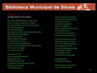 Exemplo 3:
“O Rapaz Robô”, de Tim Burton                Disse o médico docemente:
                                             “Há-de parecer-lhe demente,
Mr. e Mrs. Smith tinham uma boa vida.
                                             mas não é o senhor
Faziam um belo casal, feliz e normal.
                                             o legítimo progenitor
Um dia aconteceu-lhes uma coisa bestial:
                                             deste ser repelente.
Mrs. Smith engravida.
                                             Não conseguimos determinar
Mr. Smith fica ufano.
                                             o sexo deste horror;
Mas algo correu mal com o rebento de amor:
                                             mas não há que enganar:
Não tinha nada de humano,
                                             o pai era um ferro a vapor.”
era um rapaz robô!
Não era quente nem fofo                      Os Smiths passaram a viver
e, sem pele que se visse,                    como um casal ressentido.
era, ao invés, de chapa batida               Mrs. Smith odiava o marido
com uma série de antenas da cabeça saídas.   e este odiava a mulher.
Tinha um ar molengão,                        Nunca lhe conseguiu perdoar
sem morte nem vida.                          o seu pecado mortal:
                                             um encontro sexual
Só parecia vivente
                                             com um ferro de engomar.
com uma grande extensão
ligada à corrente.                           E o Rapaz Robô
Mr. Smith levou a mal:                       um homem se tornou.
“Sr. Doutor, este não é o meu moço.
Não é de carne e osso,                       Mas tomavam-no por bicho
é de liga de metal.”                         ou por caixote do lixo.
                                                                            35
 