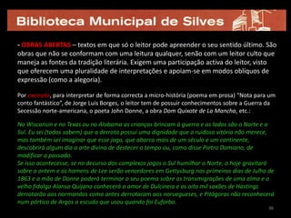 - OBRAS ABERTAS – textos em que só o leitor pode apreender o seu sentido último. São
obras que não se conformam com uma leitura qualquer, senão com um leitor culto que
maneja as fontes da tradição literária. Exigem uma participação activa do leitor, visto
que oferecem uma pluralidade de interpretações e apoiam-se em modos oblíquos de
expressão (como a alegoria).

Por exemplo, para interpretar de forma correcta a micro-história (poema em prosa) “Nota para um
conto fantástico”, de Jorge Luis Borges, o leitor tem de possuir conhecimentos sobre a Guerra da
Secessão norte-americana, o poeta John Donne, a obra Dom Quixote de La Mancha, etc.:

No Wisconsin e no Texas ou no Alabama as crianças brincam à guerra e os lados são o Norte e o
Sul. Eu sei (todos sabem) que a derrota possui uma dignidade que a ruidosa vitória não merece,
mas também sei imaginar que esse jogo, que abarca mais de um século e um continente,
descobrirá algum dia a arte divina de destecer o tempo ou, como disse Pietro Damiano, de
modificar o passado.
Se isso acontecesse, se no decurso dos complexos jogos o Sul humilhar o Norte, o hoje gravitará
sobre o ontem e os homens de Lee serão vencedores em Gettysburg nos primeiros dias de Julho de
1863 e a mão de Donne poderá terminar o seu poema sobre as transmigrações de uma alma e o
velho fidalgo Alonso Quijano conhecerá o amor de Dulcineia e os oito mil saxões de Hastings
derrotarão aos normandos como antes derrotaram aos noruegueses, e Pitágoras não reconhecerá
num pórtico de Argos o escudo que usou quando foi Euforbo.
                                                                                             36
 
