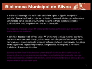 A micro-ficção começa a insinuar-se no século XIX, ligada às opções e exigências
editoriais das revistas literárias e jornais, sobretudo na América Latina, os quais criaram
um mercado para a ficção breve, impondo-lhe uma restrição espacial que logo se
confundiu com um traço genérico da mesma: a brevidade.

Ao longo dos inícios do século XX vão surgindo diversas publicações que apresentam
textos/contos em miniatura.

A partir das décadas de 50 e 60 do século XX um número cada vez maior de escritores,
nomeadamente na América Latina, vai-se demarcando das pretensões totalizadoras da
narrativa convencional, deixando-se seduzir pelas possibilidades expressivas e formais da
micro-ficção como registo independente, transgredindo ou alargando as fronteiras
tradicionais dos géneros literários.

Esta escrita tem vindo a desenvolver-se em duas direcções de difícil conciliação: ao
encontro de uma herança canónica entendida como tradição (ultrapassada, mas que
continua exercendo uma forte influência na compreensão do literário; e a busca de uma
expressividade radicalmente nova.

                                                                                              4
 