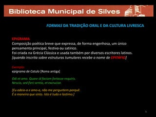 FORMAS DA TRADIÇÃO ORAL E DA CULTURA LIVRESCA


EPIGRAMA
Composição poética breve que expressa, de forma engenhosa, um único
pensamento principal, festivo ou satírico.
Foi criada na Grécia Clássica e usada também por diversos escritores latinos.
[quando inscrita sobre estruturas tumulares recebe o nome de EPITÁFIO]

Exemplo:
epigrama de Catulo [Roma antiga]

Odi et amo. Quare id faciam fortasse requiris.
Nescio, sed fieri sentio, et excrucior.

[Eu odeio-a e amo-a, não me perguntem porquê.
É a maneira que sinto. Isto é tudo e lastimo.]



                                                                                5
 