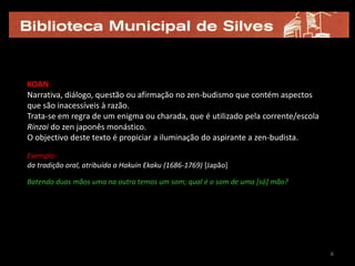 KOAN
Narrativa, diálogo, questão ou afirmação no zen-budismo que contém aspectos
que são inacessíveis à razão.
Trata-se em regra de um enigma ou charada, que é utilizado pela corrente/escola
Rinzai do zen japonês monástico. .
O objectivo deste texto é propiciar a iluminação do aspirante a zen-budista.

Exemplo:
da tradição oral, atribuída a Hakuin Ekaku (1686-1769) [Japão]

Batendo duas mãos uma na outra temos um som; qual é o som de uma [só] mão?




                                                                                  6
 