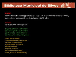 RUBA’I
Poema de quatro versos (quadras), que segue um esquema rimático de tipo AABA,
cujas origens remontam à poesia sufi persa (séc.VII a.C.).

Exemplo:
de Abu Sa’id Abi ‘l-Khayr [Pérsia]

bingar bi-jahan sirr-i ilahi pinhan
chun ab-ihayat dar siyahi pinhan
payda amad zi bahr mahi anbuh
shud bahr zi anbuhi-yi mahi pinhan

[Olhai para o mundo:
o Divino Segredo está escondido.
Tal como a Fonte da Vida,
está escondido nas trevas.
Milhões de peixes
surgiram no mar –
Por causa do seu número,
o mar fechou-se secretamente.]
                                                                                7
 