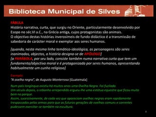 FÁBULA
História narrativa, curta, que surgiu no Oriente, particularmente desenvolvido por
Esopo no séc.VI a.C., na Grécia antiga, cujos protagonistas são animais.
O objectivo destas histórias inverosímeis de fundo didáctico é a transmissão de
sabedoria de carácter moral e exemplar aos seres humanos.

[quando, nesta mesma linha temático-ideológica, as personagens são seres
inanimados, objectos, a história designa-se de APÓLOGO]
[a PARÁBOLA, por seu lado, consiste também numa narrativa curta que tem um
fundamento/objectivo moral e é protagonizada por seres humanos, apresentando
habitualmente um cunho religioso]
Exemplo:
“A ovelha negra”, de Augusto Monterroso [Guatemala]
Num país longínquo existiu há muitos anos uma Ovelha Negra. Foi fuzilada.
Um século depois, o rebanho arrependido ergueu-lhe uma estátua equestre que ficou muito
bem no parque.
Assim, sucessivamente, de cada vez que apareciam ovelhas negras eram rapidamente
trespassadas pelas armas para que as futuras gerações de ovelhas comuns e correntes
pudessem exercitar-se também na escultura.
                                                                                          8
 