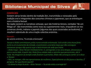 CONTO ZEN
Existem várias lendas dentro da tradição Zen, transmitidas e renovadas pela
tradição oral e integrantes dos costumes chineses e japoneses, que se entrelaçam
com a história factual.
No Japão existem as narrativas setsuwa, que são histórias breves, contadas “de um
fôlego só”. São transmitidas como reais ou supostamente reais, enquadram-se nos
universos chinês, indiano e japonês (algumas das quais associadas ao budismo), e
resultam sobretudo de uma criação colectiva anónima.
Exemplo:
de autoria anónima, “A estrada enlameada”
Tanzan e Ekido caminhavam juntos numa estrada enlameada. Caía ainda uma chuva forte.
Junto a um cruzamento da estrada, encontraram uma bela moça que não conseguia
atravessar porque não queria sujar o belo kimono de seda que trazia.
– Anda moça – disse Tanzan imediatamente. E, carregando-a nos seus braços, atravessou-a
para o outro lado. A partir daí, Ekido ficou calado todo o caminho que percorreram, até à
noite. Ao chegarem ao templo onde ficariam a pernoitar, Ekido não conseguiu conter-se e disse
a Tanzan:
– Nós, os monges, não nos aproximamos de mulheres. Especialmente se são jovens e bonitas. É
perigoso. Por que fizeste aquilo?
– Eu deixei a moça lá atrás – disse Tanzan. – Tu ainda estás a carregá-la?                    9
 