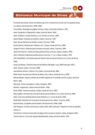 Fernando Sorrentino, Existe um homem que tem o costume de me dar com um guarda-chuva
na cabeça, Entroncamento, OVNI, 2006.
Franz Kafka, Antologia de páginas íntimas, Lisboa, Guimarães Editores, 1997.
Idem, Parábolas e fragmentos, Lisboa, Assírio & Alvim, 2004.
Idem, O Abutre e outras histórias, [s.l.], Estrofes & Versos, 2009.
Gianni Rodari, Histórias ao telefone, Lisboa, Teorema, 1987.
Idem, Novas histórias ao telefone, Lisboa, Teorema, 1988.
István Örkény, Histórias de 1 Minuto, vol.1, Lisboa, Cavalo de Ferro, 2004.
Jacques Prévert, Histórias para meninos sem juízo, Lisboa, Teorema, 2005.
James Finn Garner, Contos de fadas politicamente correctos, Lisboa, Gradiva, 1996.
Idem, Histórias tradicionais politicamente correctas, 2.ª ed., Lisboa, Gradiva, 1999.
Jeff VanderMeer, A transformação de Martin Lake & outras histórias, [s.l.], Livros de Areia,
2006.
Jorge Luis Borges, História Universal da Infâmia, Alfragide, Leya, 2009 (colecção “BIS”).
Idem, Ficções, Lisboa, Teorema, 2009.
Juan Ramón Jiménez, Platero e Eu, Lisboa, Livros do Brasil, 2006.
Mark Twain, Excertos dos Diários de Adão e Eva, Lisboa, Cavalo de Ferro, 2004.
Matsuo Bashô, O gosto solitário do orvalho seguido de O caminho estreito, Lisboa, Assírio &
Alvim, 2003.
Max Aub, Crimes exemplares, Lisboa, Antígona, 2008.
Novalis, Fragmentos, Lisboa, Assírio & Alvim, 1986.
Oscar Wilde, Poemas em prosa, Lisboa, Cavalo de Ferro, 2003.
Rhys Hughes, Em busca do Livro de Areia & outras histórias, [s.l.], Livros de Areia, 2006.
Idem, Uma nova História Universal da Infâmia, [s.l.], Livros de Areia, 2006.
Roald Dahl, Histórias em verso para meninos perversos, Lisboa, Teorema, 2009.
Russell Edson, O espelho atormentado, Entroncamento, OVNI, 2008.
Sam Shepard, Crónicas americanas, Lisboa, Difel, 2002 (colecção “Pequenos textos de grandes
autores”).
Tim Burton, A morte melancólica do Rapaz Ostra & outras estórias, Lisboa, Antígona, 2007.
Tonino Guerra, O Livro das Igrejas Abandonadas, Lisboa, Assírio & Alvim, 1997.




                                                                                               4
 